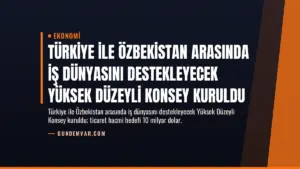 Türkiye ile Özbekistan Arasında İş Dünyasını Destekleyecek Yüksek Düzeyli Konsey Kuruldu
