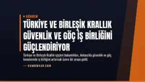 Türkiye ve Birleşik Krallık Güvenlik ve Göç İş Birliğini Güçlendiriyor